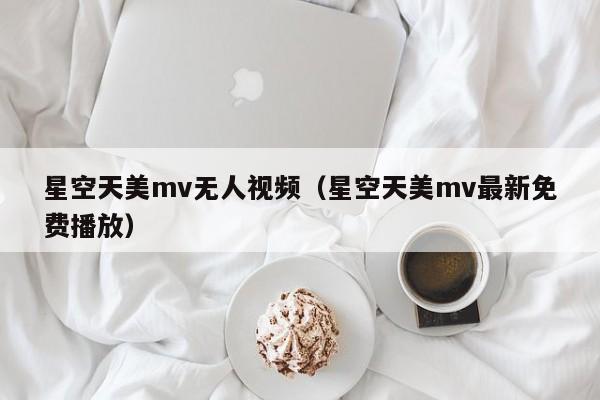 星空天美mv无人视频（星空天美mv最新免费播放）