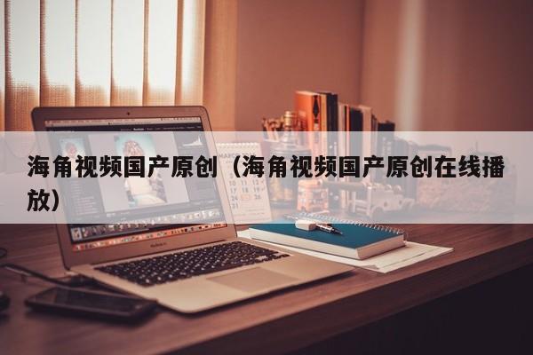 海角视频国产原创（海角视频国产原创在线播放）