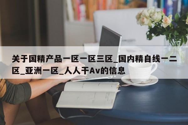 关于国精产品一区一区三区_国内精自线一二区_亚洲一区_人人干Av的信息